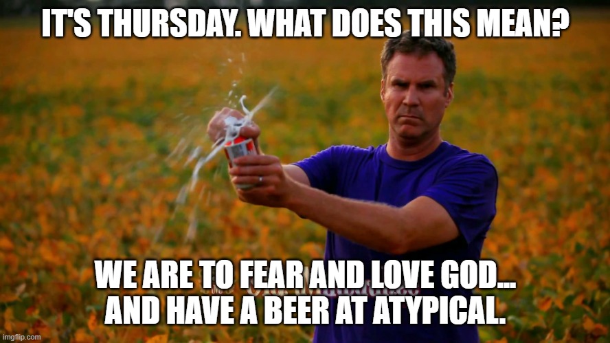 Will Ferrell Beer | IT'S THURSDAY. WHAT DOES THIS MEAN? WE ARE TO FEAR AND LOVE GOD...
AND HAVE A BEER AT ATYPICAL. | image tagged in will ferrell beer | made w/ Imgflip meme maker