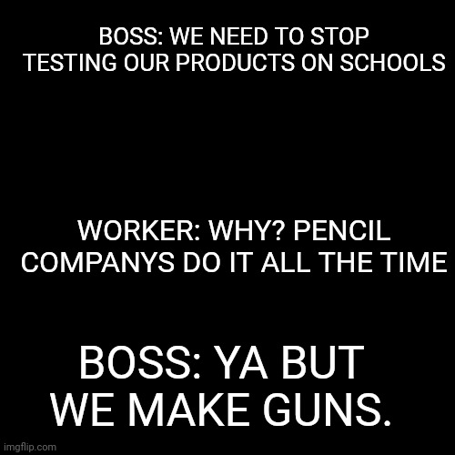 Uh oh | BOSS: WE NEED TO STOP TESTING OUR PRODUCTS ON SCHOOLS; WORKER: WHY? PENCIL COMPANYS DO IT ALL THE TIME; BOSS: YA BUT WE MAKE GUNS. | image tagged in memes,blank transparent square | made w/ Imgflip meme maker