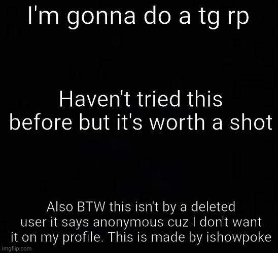 Male oc's only. Don't do this if you don't want your oc turning into a girl cuz that's what this is | I'm gonna do a tg rp; Haven't tried this before but it's worth a shot; Also BTW this isn't by a deleted user it says anonymous cuz I don't want it on my profile. This is made by ishowpoke | image tagged in blank dark mode template | made w/ Imgflip meme maker