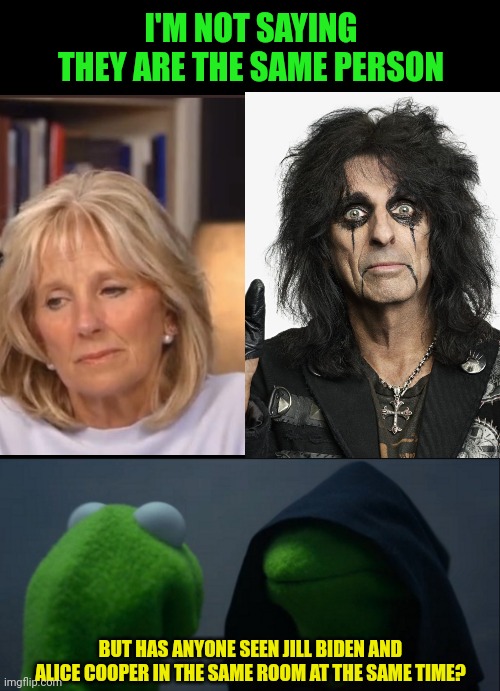 I don't think I'm wrong here.... | I'M NOT SAYING THEY ARE THE SAME PERSON; BUT HAS ANYONE SEEN JILL BIDEN AND ALICE COOPER IN THE SAME ROOM AT THE SAME TIME? | image tagged in blank black,memes,evil kermit | made w/ Imgflip meme maker