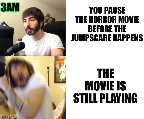 Anyone else accidentally have this happen? |  3AM; YOU PAUSE THE HORROR MOVIE BEFORE THE JUMPSCARE HAPPENS; THE MOVIE IS STILL PLAYING | image tagged in penguinz0,tv,watching tv,movies,horror movie,jumpscare | made w/ Imgflip meme maker