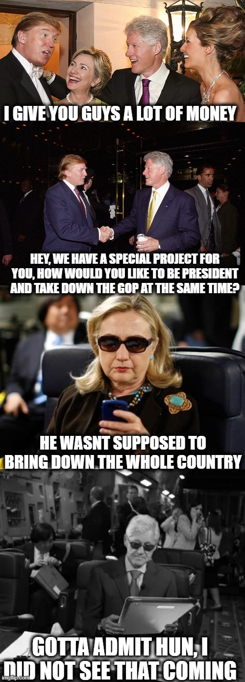 Not any less plausible than some other stuff out there | I GIVE YOU GUYS A LOT OF MONEY; HEY, WE HAVE A SPECIAL PROJECT FOR YOU, HOW WOULD YOU LIKE TO BE PRESIDENT AND TAKE DOWN THE GOP AT THE SAME TIME? HE WASNT SUPPOSED TO BRING DOWN THE WHOLE COUNTRY; GOTTA ADMIT HUN, I DID NOT SEE THAT COMING | image tagged in memes,hillary clinton cellphone,politics,trump is a criminal,election 2016 | made w/ Imgflip meme maker