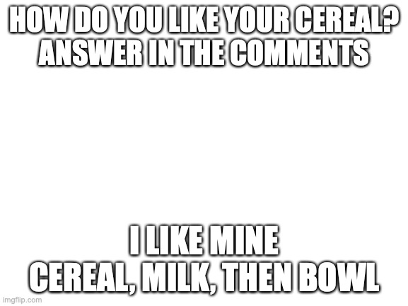 try to get this to the front page. repost all you want | HOW DO YOU LIKE YOUR CEREAL?
ANSWER IN THE COMMENTS; I LIKE MINE CEREAL, MILK, THEN BOWL | image tagged in blank white template | made w/ Imgflip meme maker