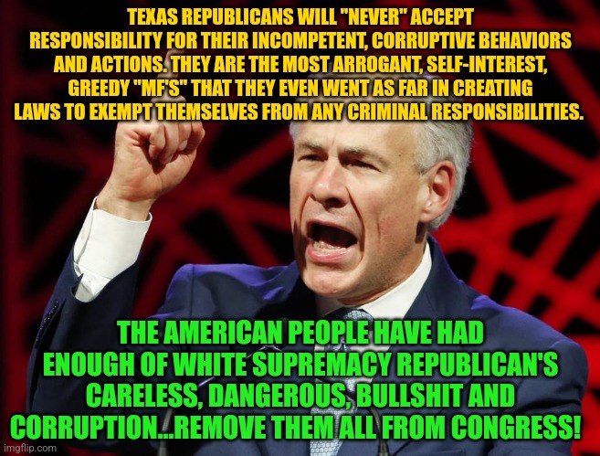 Greg Abbott, fascist tyrant of Texas | TEXAS REPUBLICANS WILL "NEVER" ACCEPT RESPONSIBILITY FOR THEIR INCOMPETENT, CORRUPTIVE BEHAVIORS AND ACTIONS. THEY ARE THE MOST ARROGANT, SELF-INTEREST, GREEDY "MF'S" THAT THEY EVEN WENT AS FAR IN CREATING LAWS TO EXEMPT THEMSELVES FROM ANY CRIMINAL RESPONSIBILITIES. THE AMERICAN PEOPLE HAVE HAD ENOUGH OF WHITE SUPREMACY REPUBLICAN'S CARELESS, DANGEROUS, BULLSHIT AND CORRUPTION...REMOVE THEM ALL FROM CONGRESS! | image tagged in greg abbott fascist tyrant of texas | made w/ Imgflip meme maker