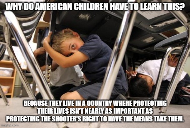 School shooting meme | WHY DO AMERICAN CHILDREN HAVE TO LEARN THIS? BECAUSE THEY LIVE IN A COUNTRY WHERE PROTECTING THEIR LIVES ISN'T NEARLY AS IMPORTANT AS PROTECTING THE SHOOTER'S RIGHT TO HAVE THE MEANS TAKE THEM. | image tagged in school shooting meme | made w/ Imgflip meme maker