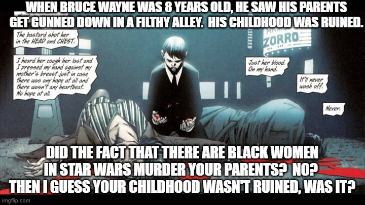 Batman Parents | WHEN BRUCE WAYNE WAS 8 YEARS OLD, HE SAW HIS PARENTS GET GUNNED DOWN IN A FILTHY ALLEY.  HIS CHILDHOOD WAS RUINED. DID THE FACT THAT THERE ARE BLACK WOMEN IN STAR WARS MURDER YOUR PARENTS?  NO?  THEN I GUESS YOUR CHILDHOOD WASN'T RUINED, WAS IT? | image tagged in batman parents | made w/ Imgflip meme maker