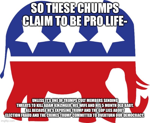GOP elephant | SO THESE CHUMPS CLAIM TO BE PRO LIFE-; UNLESS IT’S ONE OF TRUMPS CULT MEMBERS SENDING THREATS TO KILL ADAM KINZINGER, HIS WIFE AND HIS 5 MONTH OLD BABY. ALL BECAUSE HE’S EXPOSING TRUMP AND THE GOP LIES ABOUT ELECTION FRAUD AND THE CRIMES TRUMP COMMITTED TO OVERTURN OUR DEMOCRACY. | image tagged in gop elephant | made w/ Imgflip meme maker