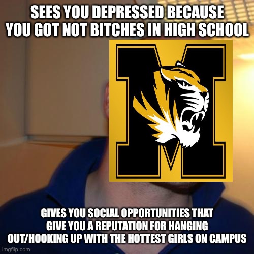 Good Guy Greg |  SEES YOU DEPRESSED BECAUSE YOU GOT NOT BITCHES IN HIGH SCHOOL; GIVES YOU SOCIAL OPPORTUNITIES THAT GIVE YOU A REPUTATION FOR HANGING OUT/HOOKING UP WITH THE HOTTEST GIRLS ON CAMPUS | image tagged in memes,good guy greg | made w/ Imgflip meme maker