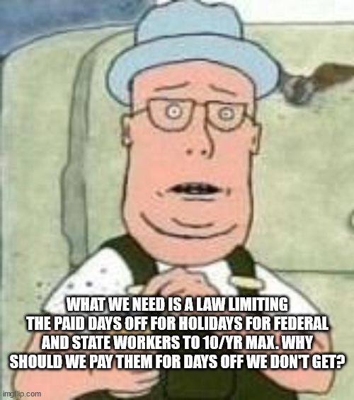 What's Good for Thee... | WHAT WE NEED IS A LAW LIMITING THE PAID DAYS OFF FOR HOLIDAYS FOR FEDERAL AND STATE WORKERS TO 10/YR MAX. WHY SHOULD WE PAY THEM FOR DAYS OFF WE DON'T GET? | image tagged in big government,unfair,liberal hypocrisy | made w/ Imgflip meme maker