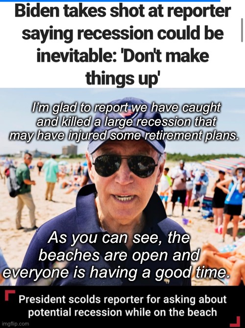 Everything is fine
DaDum DaDum DaDum DaDum | I’m glad to report we have caught and killed a large recession that may have injured some retirement plans. As you can see, the beaches are open and everyone is having a good time. | image tagged in politics lol,memes,joe biden | made w/ Imgflip meme maker