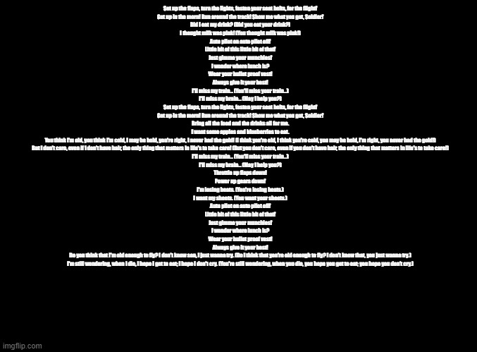 Fright Flight (Parappa Version) | Set up the flaps, turn the lights, fasten your seat belts, for the flight!

Get up in the morn! Run around the track! Show me what you got, Soldier!

Did I eat my drink? (Did you eat your drink?)

I thought milk was pink! (You thought milk was pink!)

Auto pilot on auto pilot off!

Little bit of this little bit of that!

Just gimme your munchies!

I wonder where lunch is?

Wear your bullet proof vest!

Always give it your best!

I'll miss my train... (You'll miss your train...)

I'll miss my brain... (May I help you?)

Set up the flaps, turn the lights, fasten your seat belts, for the flight!

Get up in the morn! Run around the track! Show me what you got, Soldier!

Bring all the food and the drinks all for me.

I want some apples and blueberries to eat.

You think I'm old, you think I'm cold, I may be bold, you're right, I never had the gold! (I think you're old, I think you're cold, you may be bold, I'm right, you never had the gold!)

But I don't care, even if I don't have hair, the only thing that matters in life's to take care! (But you don't care, even if you don't have hair, the only thing that matters in life's to take care!)

I'll miss my train... (You'll miss your train...)

I'll miss my brain... (May I help you?)

Throttle up flaps down!

Power up gears down!

I'm losing beats. (You're losing beats.)

I want my sheets. (You want your sheets.)

Auto pilot on auto pilot off!

Little bit of this little bit of that!

Just gimme your munchies!

I wonder where lunch is?

Wear your bullet proof vest!

Always give it your best!

Do you think that I'm old enough to fly? I don't know son, I just wanna try. (Do I think that you're old enough to fly? I don't know that, you just wanna try.)

I'm still wondering, when I die, I hope I get to eat; I hope I don't cry. (You're still wondering, when you die, you hope you get to eat; you hope you don't cry.) | image tagged in blank black,copypasta | made w/ Imgflip meme maker
