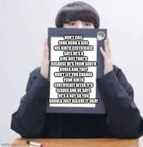 Spilling the tea | DON'T CALL JUNG KOOK A GIRL HIS BIRTH CERTIFICATE SAYS HE'S A GIRL BUT THAT'S BECAUSE HE'S FROM SOUTH KOREA AND THEY DON'T LET YOU CHANGE YOUR BIRTH CERTIFICATE AFTER IT'S ISSUED AND HE SAYS HE'S A BOY SO YOU SHOULD JUST BELIEVE IT OKAY | image tagged in jungkook | made w/ Imgflip meme maker