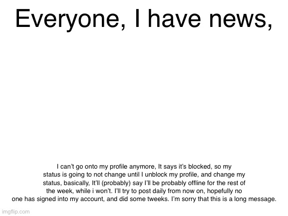 Important news | Everyone, I have news, I can’t go onto my profile anymore, It says it’s blocked, so my status is going to not change until I unblock my profile, and change my status, basically, It’ll (probably) say I’ll be probably offline for the rest of the week, while i won’t. I’ll try to post daily from now on, hopefully no one has signed into my account, and did some tweeks. I’m sorry that this is a long message. | image tagged in long | made w/ Imgflip meme maker