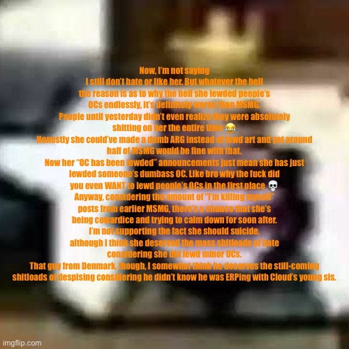 Ok mates new dumb copypasta that’s actually not a rant idfk cheers | Now, I’m not saying I still don’t hate or like her. But whatever the hell the reason is as to why the hell she lewded people’s OCs endlessly, it’s definitely worse than MSMG.
People until yesterday didn’t even realize they were absolutely shitting on her the entire time 😂
Honestly she could’ve made a dumb ARG instead of lewd art and yet around half of MSMG would be fine with that.
Now her “OC has been lewded” announcements just mean she has just lewded someone’s dumbass OC. Like bro why the fuсk did you even WANT to lewd people’s OCs in the first place 💀
Anyway, considering the amount of “I’m killing myself” posts from earlier MSMG, there’s a chance that she’s being cowardice and trying to calm down for soon after.
I’m not supporting the fact she should suicide, although I think she deserved the mass shitloads of hate considering she did lewd minor OCs.
That guy from Denmark, though, I somewhat think he deserves the still-coming shitloads of despising considering he didn’t know he was ERPing with Cloud’s young sis. | made w/ Imgflip meme maker