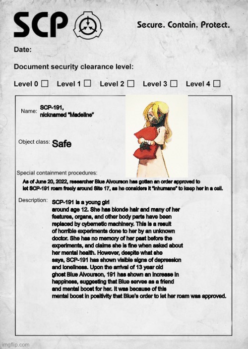 Notice For All Site 17 Personnel | SCP-191, nicknamed “Madeline”; Safe; As of June 20, 2022, researcher Blue Alvourson has gotten an order approved to let SCP-191 roam freely around Site 17, as he considers it “inhumane” to keep her in a cell. SCP-191 is a young girl around age 12. She has blonde hair and many of her features, organs, and other body parts have been replaced by cybernetic machinery. This is a result of horrible experiments done to her by an unknown doctor. She has no memory of her past before the experiments, and claims she is fine when asked about her mental health. However, despite what she says, SCP-191 has shown visible signs of depression and loneliness. Upon the arrival of 13 year old ghost Blue Alvourson, 191 has shown an increase in happiness, suggesting that Blue serves as a friend and mental boost for her. It was because of this mental boost in positivity that Blue’s order to let her roam was approved. | image tagged in scp document | made w/ Imgflip meme maker