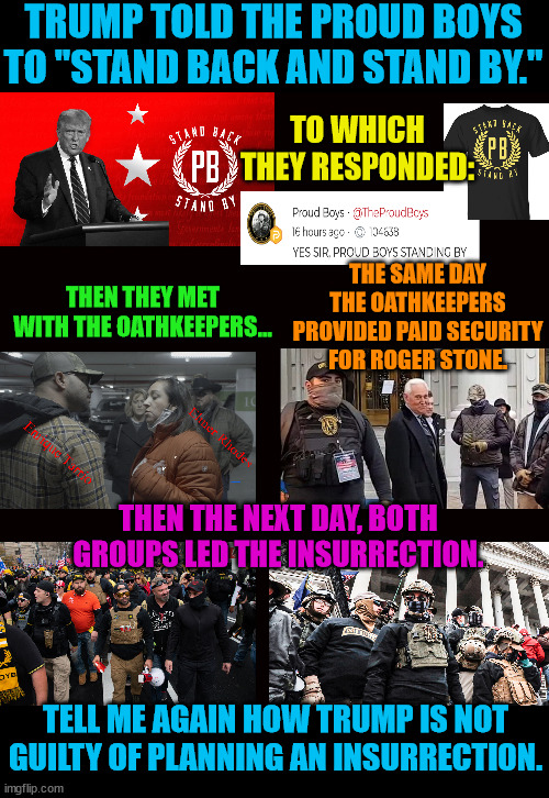 The evidence against Trump is overwhelming.  Justice Dept is taking notice. | TRUMP TOLD THE PROUD BOYS TO "STAND BACK AND STAND BY."; TO WHICH THEY RESPONDED:; THE SAME DAY THE OATHKEEPERS PROVIDED PAID SECURITY FOR ROGER STONE. THEN THEY MET WITH THE OATHKEEPERS... THEN THE NEXT DAY, BOTH GROUPS LED THE INSURRECTION. TELL ME AGAIN HOW TRUMP IS NOT GUILTY OF PLANNING AN INSURRECTION. | image tagged in trump lost,j4j6,insurrection,proud boys,oathkeepers | made w/ Imgflip meme maker