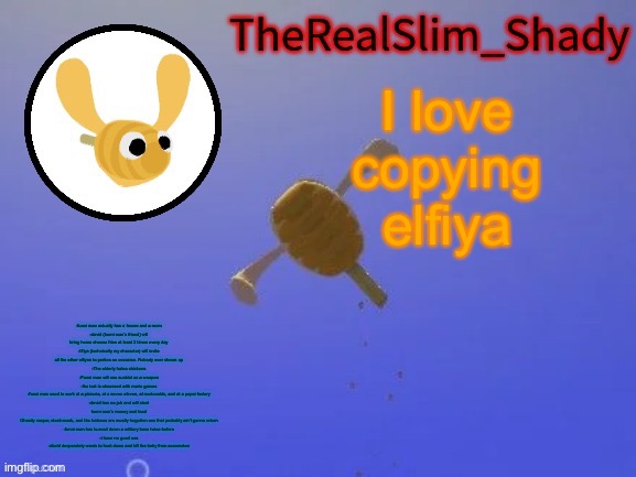 Commen t | I love copying elfiya; -funni man actually has a house and a room
-david (funni man’s friend) will bring home cheese fries at least 3 times every day
-Ilfiya (technically my character) will invite all the other elfiyas to parties on occasion. Nobody ever shows up
-The elderly hates chickens
-Funni man will use sunkist as a weapon
-the lost is obsessed with mario games
-funni man used to work at a pizzeria, at a seven eleven, at mcdonalds, and at a pepsi factory
-david has no job and will steal funni man’s money and food
Ghastly reaper, clock-mask, and the balance are mostly forgotten ocs that probably ain’t gonna return
-funni man has burned down a military base twice before
-i have no good ocs
-david desperately wants to hunt down and kill the baby from cocomelon | image tagged in shady s hunnabee temp thanks carlos | made w/ Imgflip meme maker