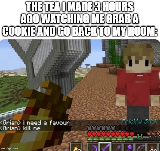 anyone else at all | THE TEA I MADE 3 HOURS AGO WATCHING ME GRAB A COOKIE AND GO BACK TO MY ROOM: | image tagged in grian kill me,meme | made w/ Imgflip meme maker