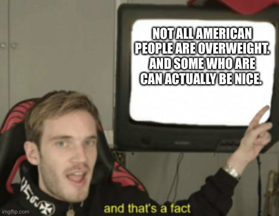 and that's a fact | NOT ALL AMERICAN PEOPLE ARE OVERWEIGHT. AND SOME WHO ARE CAN ACTUALLY BE NICE. | image tagged in and that's a fact | made w/ Imgflip meme maker