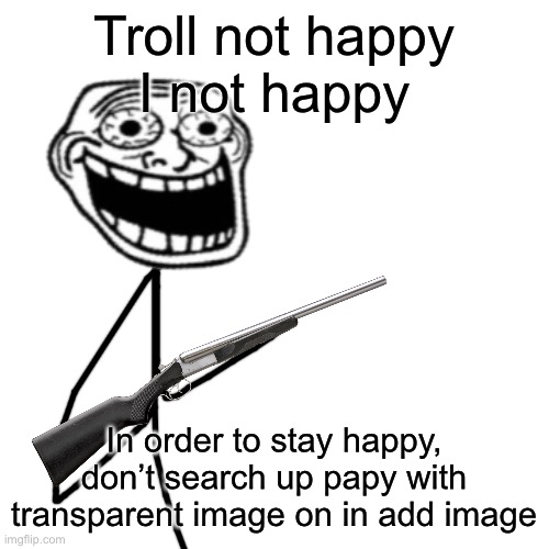 Blank Transparent Square | Troll not happy
I not happy; In order to stay happy, don’t search up papy with transparent image on in add image | image tagged in memes,blank transparent square | made w/ Imgflip meme maker