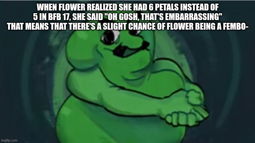 /j | WHEN FLOWER REALIZED SHE HAD 6 PETALS INSTEAD OF 5 IN BFB 17, SHE SAID "OH GOSH, THAT'S EMBARRASSING" THAT MEANS THAT THERE'S A SLIGHT CHANCE OF FLOWER BEING A FEMBO- | made w/ Imgflip meme maker