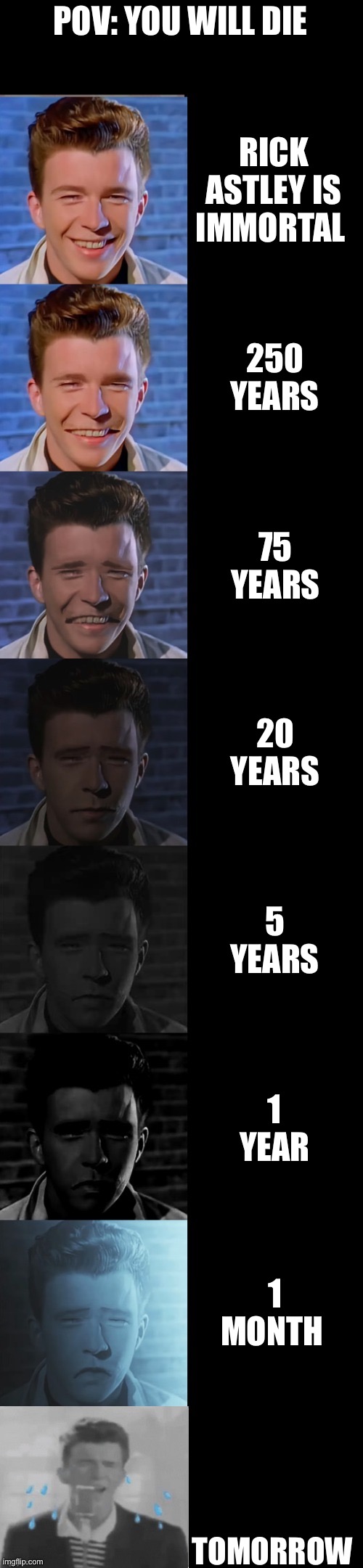 Rick Astley Becoming Sad (You Will Die) | POV: YOU WILL DIE; RICK ASTLEY IS IMMORTAL; 250 YEARS; 75 YEARS; 20 YEARS; 5 YEARS; 1 YEAR; 1 MONTH; TOMORROW | image tagged in rick astley becoming sad true form | made w/ Imgflip meme maker
