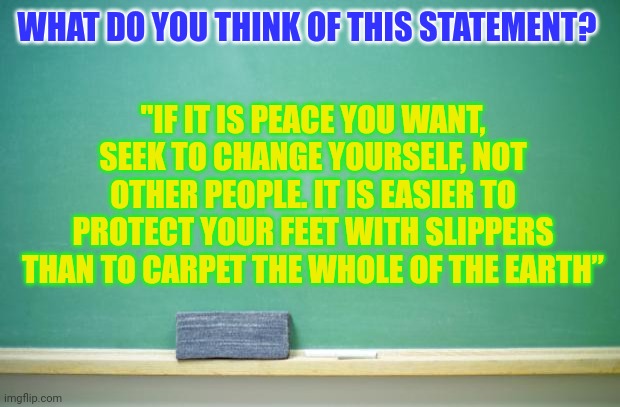 People want others to change instead of themselves | WHAT DO YOU THINK OF THIS STATEMENT? "IF IT IS PEACE YOU WANT, SEEK TO CHANGE YOURSELF, NOT OTHER PEOPLE. IT IS EASIER TO PROTECT YOUR FEET WITH SLIPPERS THAN TO CARPET THE WHOLE OF THE EARTH” | image tagged in blank chalkboard | made w/ Imgflip meme maker