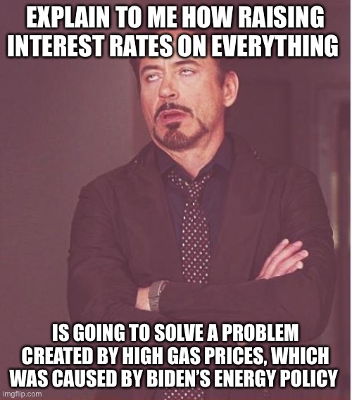 They’re called libtards for a reason | EXPLAIN TO ME HOW RAISING INTEREST RATES ON EVERYTHING; IS GOING TO SOLVE A PROBLEM CREATED BY HIGH GAS PRICES, WHICH WAS CAUSED BY BIDEN’S ENERGY POLICY | image tagged in memes,face you make robert downey jr | made w/ Imgflip meme maker