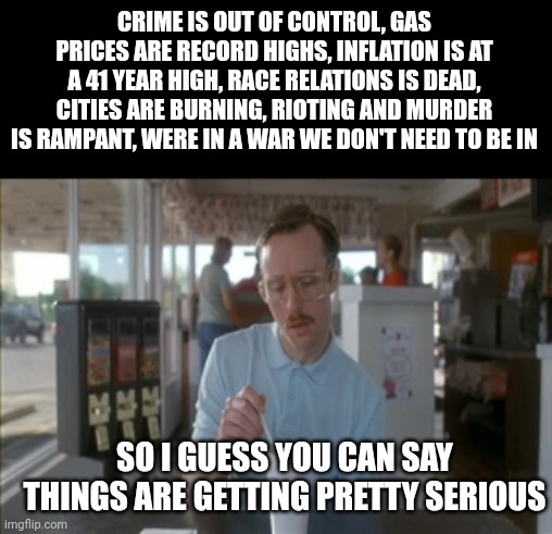 And Biden and his puppet masters are sitting back, not giving a shit. After all, they're the ones who caused this. | CRIME IS OUT OF CONTROL, GAS PRICES ARE RECORD HIGHS, INFLATION IS AT A 41 YEAR HIGH, RACE RELATIONS IS DEAD, CITIES ARE BURNING, RIOTING AND MURDER IS RAMPANT, WERE IN A WAR WE DON'T NEED TO BE IN; SO I GUESS YOU CAN SAY THINGS ARE GETTING PRETTY SERIOUS | image tagged in memes,so i guess you can say things are getting pretty serious | made w/ Imgflip meme maker