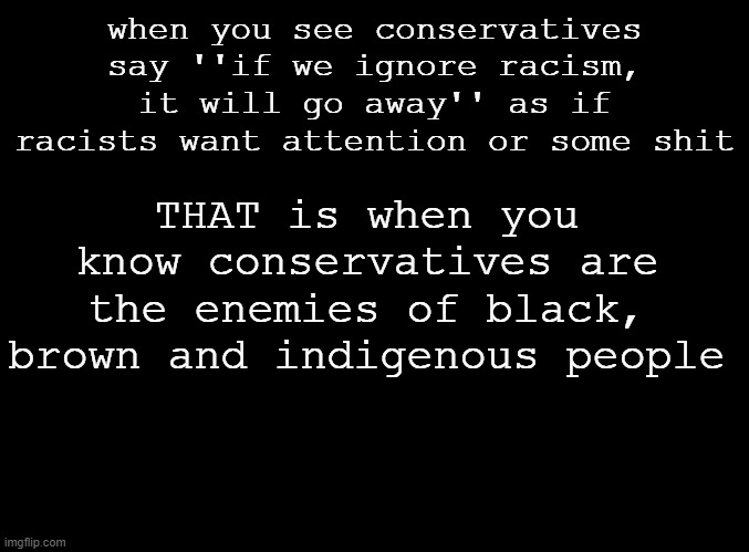 Dont play dumb in the comments. | when you see conservatives say ''if we ignore racism, it will go away'' as if racists want attention or some shit; THAT is when you know conservatives are the enemies of black, brown and indigenous people | image tagged in blank black | made w/ Imgflip meme maker