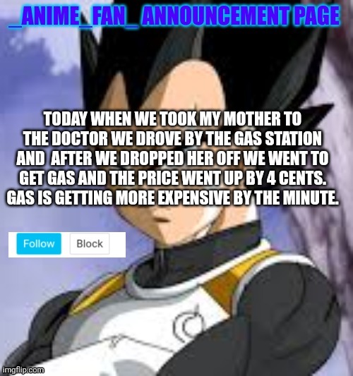 _anime_fan_ announcement page | TODAY WHEN WE TOOK MY MOTHER TO THE DOCTOR WE DROVE BY THE GAS STATION AND  AFTER WE DROPPED HER OFF WE WENT TO GET GAS AND THE PRICE WENT UP BY 4 CENTS. GAS IS GETTING MORE EXPENSIVE BY THE MINUTE. | image tagged in _anime_fan_ announcement page | made w/ Imgflip meme maker