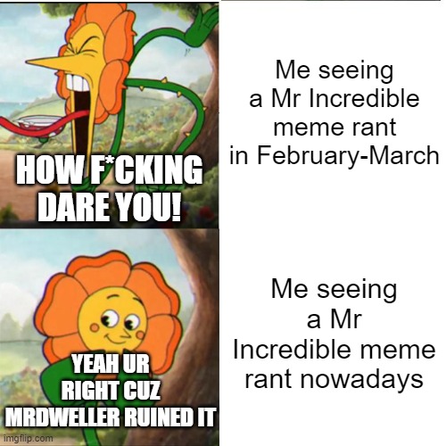 Mr Incredible Becoming Uncanny rants be like | Me seeing a Mr Incredible meme rant in February-March; HOW F*CKING DARE YOU! Me seeing a Mr Incredible meme rant nowadays; YEAH UR RIGHT CUZ MRDWELLER RUINED IT | image tagged in cuphead flower,mr incredible becoming uncanny,mr incredible,rant | made w/ Imgflip meme maker