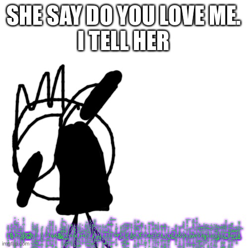 Blank Transparent Square | SHE SAY DO YOU LOVE ME.
I TELL HER; L̶̙̥̟̤̫̍́̈̃̂̽͘͞B̶̧̞̠̘̣̭͊̂͊̍̍̑̑͡J̶̧̡̹̭͚̮̫͚̬̺͆̏̑̾̊̆͊̃͘͡h̢̬̹̖̱̭̐͑̈̄̒͆͝͠g̤͙̺͙̖̜̭̰̉̊͊̈́̚͟k̸̡̢͔͓͓̰̫̫͎̿͗̒̎̔͆̒̍͒͌K̩̦͚͖̤͔̱̜̈́́̀̀̓̉̓͢͞͞ͅĴ̺̪͖̻͚̺̭̍̍̀̂̎͐b̨̙̪̪̰͍̝̍̓͐̂̋͛́͢͜͜j̡̨̪̩̙̾̀͋̉̑͢h̢̙͍̪̻̹͎̩͚̊̿̑̂̏̓̈́͟ǧ̶̢̼̥̘͎̮̗͖͎̥̀̀̽͘͠F̵̡̛̦̲̦͇͉̞̲̂̋̅̔̍͘͜͟ḩ̷̛͇̙͒̈͐̌̾̇̏̇͢ͅk̷̡̢̟̫̖̥̗̘̮̀́͒̀̽̂͒̂̈͜K̵̡̦̻̤͉̥̼̹̲̓̓̊͛̍͟k̵̢̢̠̭̯̣̖̯̹̉͆͆̅̄̿́͌̑̕͢j̷̲̺̪̞̼̙̤̇̐̋́͗͗̒̅̚͡l͙̻͈̞̟̖̥̃̈̾̆̀͗̊̕͢͡͡ͅj̴̣̣̹̬̖̟̥̓̽͒̀́h̢̠͓͚͍̻͙̬̊͋́͗̎͗̕ḩ̵̣̻͇̖͈̖̬̯͍̎̅̾̄̀́̿̅h̛̘̲̠͔̳̰̀̂͆̓͆̽h̸͈̱̙̯̰̯̩̙̿͒̿̽̃͑ͅL̴͓͖̹̪͚̲̱̩̺̻̓̌̒̅̇̋j̨͉̩͚̤́̽̿́͑̅͝ͅH̯̲̞͎̀̈́̔̎̕͟͡ŏ̙̻̘͚̯̒̽͂̐̒͛͘j̖̫̤͚̤͙̗͇͋͆̂̊͂̒͗͘ͅL̶̙̼̝̟̰͉͇͒́̔̊̅̒́́͑͘j̸̜̳̼͕̜̮̼̯̓͐̎̐̽͂ͅh̢͙̲̙̜̥̪̩̱̑̊́͆̃̽͋̄̕͟͞J̶̬͍̮̖̤̙̖͗̀̈́̈͂̄͘J̷͎͇͇͇̠͓͓̱̀̃̄̈͗̑̃J̢̻̣͕͚̤͐́͆͐͑͜͡J̶̲̟̭̯̺̅̃͋̆̚͡J̴̛̠̬̫̘̱̣̟̇̈̀̌̍̀̈̓͠ͅJ̶̡̬̟̱͚̐̑̾̓̀̋̽͗̓͜͠ͅȞ̴̛̻̺͎̞̩̋̍̒̃̆͢Ḯ̢͚̲͉̺͎̼͆̈́̽̈̓̓́̑̄ͅJ̯͎͍̝͇̜̦͇͍̺̈̌̒͗͒̚I̵̡̧̱̮͇͓̓͋̆̒͟͜͝͠E̷̹͈̳̪͂͊̆̏̕̚ͅĄ̨͉̪̹͇̫̓̔͗͋̈́͒͒K̯̙̦̱͖͙͖͇͐̑͋̀͆̀̔͝͡ͅͅJ̷̫̞͈͚̻͈͌͑̄̑̎̿̕̕͠Ȅ̛̞̹̲̱̀̉̊̾̂̀̍͟O͉̙͖͓̭̜̹̳͖͇͆́̍̑͒͛A̷̜͚̣̦͉͕͕͑͌͊͒͑̆͞E̵̡̛̺̭̜̦͎̦̾̅͒̀͊͐I̷̼̣̞̜̫̯̳͂̀͗̌̉̿͟͞ͅĖ̴̢̡̢̗̩̞̩̈́͗̇̌̒̀̕A̶̢̨͙̫̱̣̤͇̔̎͌̏̏͠ͅJ̷̧̭̞͖̳̫̞̙̉̊͒̏̽̄̏͢O̘͕̪͙̬̹͖̳̳͑̈́͐̀̄E̵̖̞͖̩̟̊̅̅́̽̚͟͡Ă̭͎̣̲̻̎͒̿̅͑̏K̶̡̹̖̱̰̞͍̱̿̐́̋͝O̴̬͚͎͙͚͔̳̭̎̒̀̈̎̐͂̀̚k̡̢̨̨̨̠̮̗̣̓͐̐͗͌̍̈̊̀͟͞a̶̪̭̥̺͚̔͒̋͢͞͞ẁ̴̢̧͚͙̝͖͙̽̇̾̌̑̋͒̕k̷̮͚̥̺̖̪͖͐̓̈̈́̔͊̓̋͟͝k͉͖̼̻̱̰͍̒̆͐̈́͐͝ͅI̷̗̹͚̩̝͇̅͌͋̉̏̉e̵̡͖͔̗̱̙͉̞̎͑̆̆̈̎͑̚͞j̵̯̮̻̻̝̙͛̀̓̑̐̎e͈̬̞͉̝̼̟͇̤͋̄̾̏͐͠ả̟̙̥͔̼̜̝̓͊̑͊̕͢͝o̶̧̤̖̘̲̦͕͖̗̔̓͛̍̎͢͝i̸͔͓̟̜̻̹̩͍̼͊̽͋̇͡ͅe̢̲̲̩͓͎͉̯̘͋̽̓̎̆̉a̢̤̞̥͕̘͕͚͓̎̿̾̋̀͜͞͠j̷͎̺͚̞̰̠̬̩͐̓̓͒̄̚Ĺ̢̢̡̼̯̭͒͊̐̓̈́̆͜͠e͉͍̣̖̟̲͖̝̿͌̏̌̑͢͝͡k̡̧̡͎̠̯̻͔̈̋̉̓̔̿͠r̵̲͓̦̦͇̱̓̌͗͆͟͠s͔̣͔̰̰̙̪̲̀̃̑͆͑̿k̷̜̬̠̬̜̫͇͊͆̐͗͒̆̆̕͜͡ | image tagged in memes,blank transparent square | made w/ Imgflip meme maker
