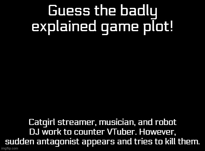 The font may or not give it away. | Guess the badly explained game plot! Catgirl streamer, musician, and robot DJ work to counter VTuber. However, sudden antagonist appears and tries to kill them. | image tagged in blank black,badly explained plots | made w/ Imgflip meme maker