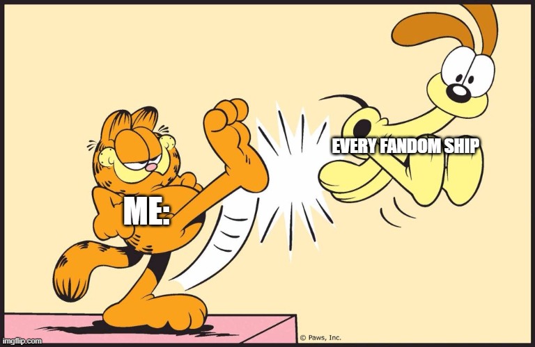 you wont get it | EVERY FANDOM SHIP; ME: | image tagged in garfield kicking odie,cries,sometimes fan art is weird | made w/ Imgflip meme maker