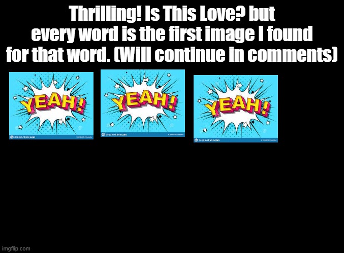 Triggers me that they CHANGED the instrumental, then COMPLETELY REDESIGNED the game. Fan Club 2 became Furry Club 2. | Thrilling! Is This Love? but every word is the first image I found for that word. (Will continue in comments) | image tagged in blank black,rhythm heaven,google images | made w/ Imgflip meme maker