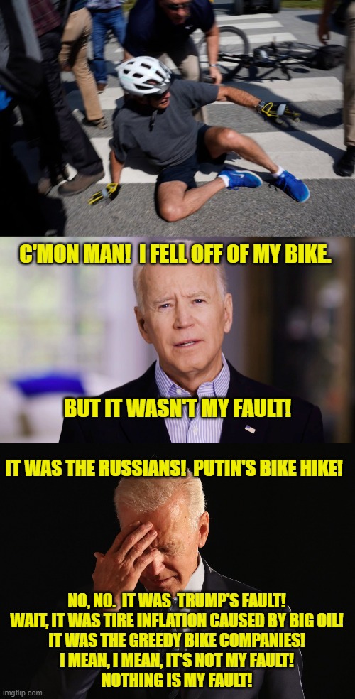 It's Never My Fault! | C'MON MAN!  I FELL OFF OF MY BIKE. BUT IT WASN'T MY FAULT! IT WAS THE RUSSIANS!  PUTIN'S BIKE HIKE! NO, NO.  IT WAS  TRUMP'S FAULT!
WAIT, IT WAS TIRE INFLATION CAUSED BY BIG OIL!
IT WAS THE GREEDY BIKE COMPANIES!
I MEAN, I MEAN, IT'S NOT MY FAULT!
NOTHING IS MY FAULT! | image tagged in joe biden bike crash,putin,trump,big oil,inflation,greed | made w/ Imgflip meme maker