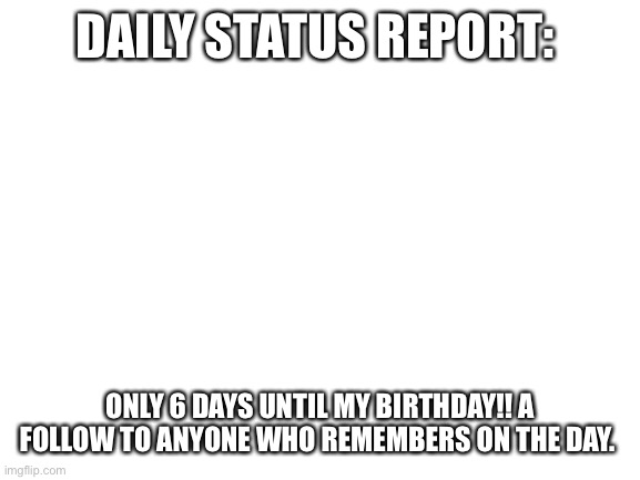 Blank White Template | DAILY STATUS REPORT:; ONLY 6 DAYS UNTIL MY BIRTHDAY!! A FOLLOW TO ANYONE WHO REMEMBERS ON THE DAY. | image tagged in blank white template,daily,status,report | made w/ Imgflip meme maker