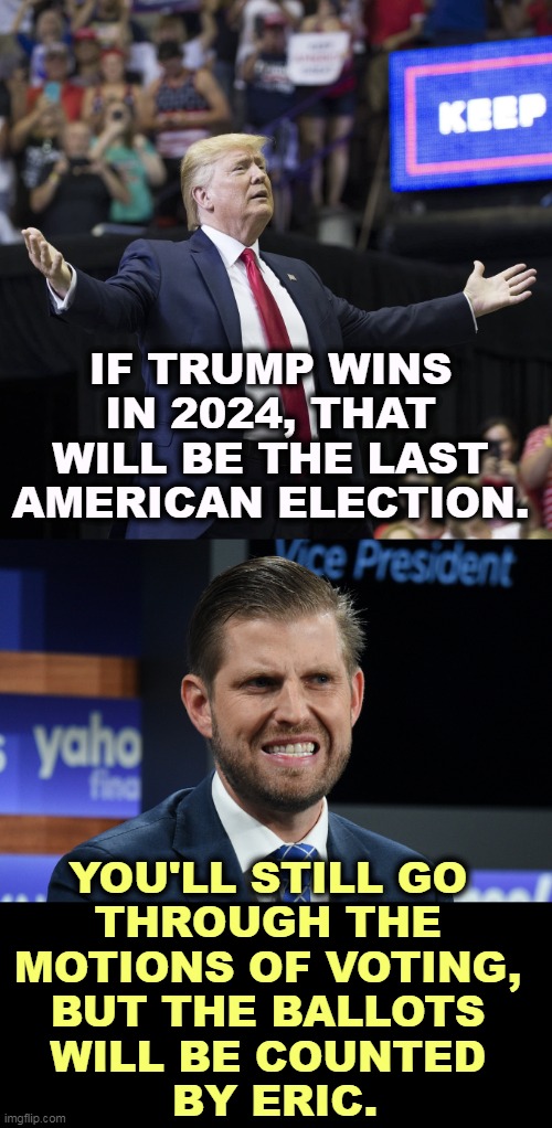 IF TRUMP WINS IN 2024, THAT WILL BE THE LAST AMERICAN ELECTION. YOU'LL STILL GO 
THROUGH THE 
MOTIONS OF VOTING, 
BUT THE BALLOTS 
WILL BE COUNTED 
BY ERIC. | image tagged in trump arms wide open,eric trump as charming as his brother and as dumb as his dad,trump,dictator,eric,voting | made w/ Imgflip meme maker