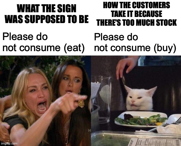 Woman Yelling At Cat Meme | Please do not consume (eat) Please do not consume (buy) WHAT THE SIGN WAS SUPPOSED TO BE HOW THE CUSTOMERS TAKE IT BECAUSE THERE'S TOO MUCH  | image tagged in memes,woman yelling at cat | made w/ Imgflip meme maker