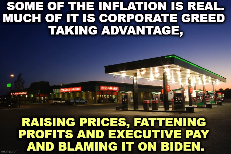 SOME OF THE INFLATION IS REAL.
MUCH OF IT IS CORPORATE GREED 
TAKING ADVANTAGE, RAISING PRICES, FATTENING 
PROFITS AND EXECUTIVE PAY 
AND BLAMING IT ON BIDEN. | image tagged in inflation,gas prices,greedy,business,men | made w/ Imgflip meme maker