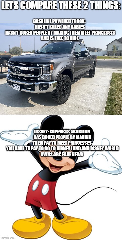 Meeting Princesses is boring | LETS COMPARE THESE 2 THINGS:; GASOLINE POWERED TRUCK: 
HASN'T KILLED ANY BABIES
 HASN'T BORED PEOPLE BY MAKING THEM MEET PRINCESSES
 AND IS FREE TO RIDE; DISNEY: SUPPORTS ABORTION
 HAS BORED PEOPLE BY MAKING THEM PAY TO MEET PRINCESSES
 YOU HAVE TO PAY TO GO TO DISNEY LAND AND DISNEY WORLD
 OWNS ABC FAKE NEWS | image tagged in 2021 ford f-250,mickey mouse,memes,abc,disney,abc news | made w/ Imgflip meme maker