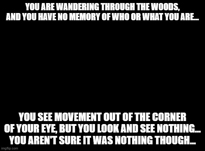 I HAVE NO FRICKING BRAIN ANYMORE!!! | YOU ARE WANDERING THROUGH THE WOODS, AND YOU HAVE NO MEMORY OF WHO OR WHAT YOU ARE... YOU SEE MOVEMENT OUT OF THE CORNER OF YOUR EYE, BUT YOU LOOK AND SEE NOTHING... YOU AREN'T SURE IT WAS NOTHING THOUGH... | image tagged in blank black | made w/ Imgflip meme maker