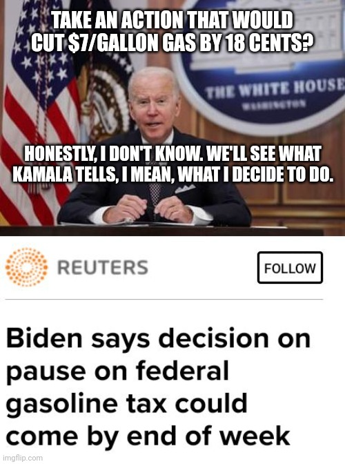 Biden Unsure If Americans Will Be Sacrificing Enough If 18 Cent Gas Tax Is Paused | TAKE AN ACTION THAT WOULD CUT $7/GALLON GAS BY 18 CENTS? HONESTLY, I DON'T KNOW. WE'LL SEE WHAT KAMALA TELLS, I MEAN, WHAT I DECIDE TO DO. | image tagged in biden,kamala harris,americans,sacrifice,gas prices,taxes | made w/ Imgflip meme maker
