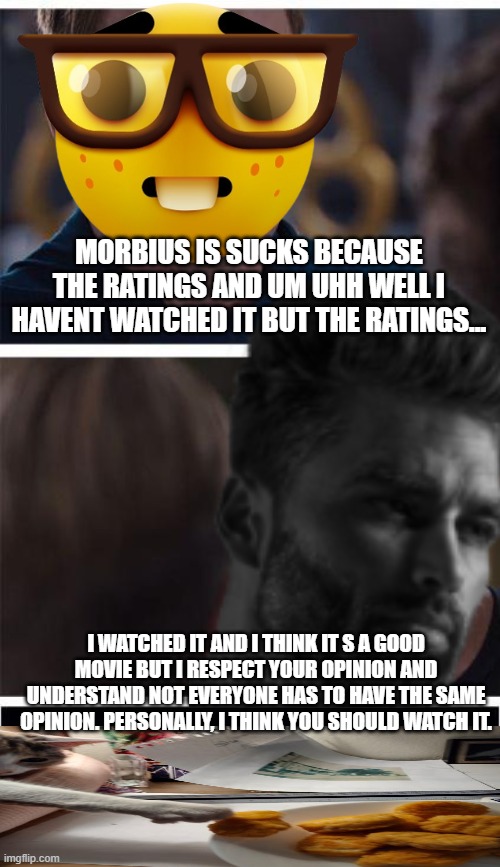 respect other's opinions=chad |  MORBIUS IS SUCKS BECAUSE THE RATINGS AND UM UHH WELL I HAVENT WATCHED IT BUT THE RATINGS... I WATCHED IT AND I THINK IT S A GOOD MOVIE BUT I RESPECT YOUR OPINION AND UNDERSTAND NOT EVERYONE HAS TO HAVE THE SAME OPINION. PERSONALLY, I THINK YOU SHOULD WATCH IT. | image tagged in this is worthless,meme,and everybody loses their minds,i have no idea what i am doing | made w/ Imgflip meme maker