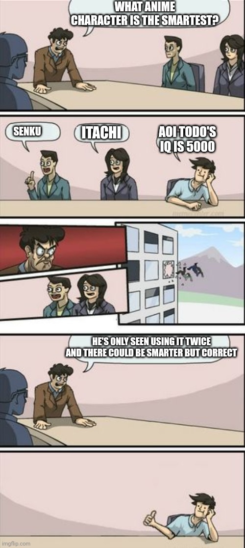Boardroom Meeting Sugg 2 | WHAT ANIME CHARACTER IS THE SMARTEST? ITACHI; AOI TODO'S IQ IS 5000; SENKU; HE'S ONLY SEEN USING IT TWICE AND THERE COULD BE SMARTER BUT CORRECT | image tagged in boardroom meeting sugg 2 | made w/ Imgflip meme maker