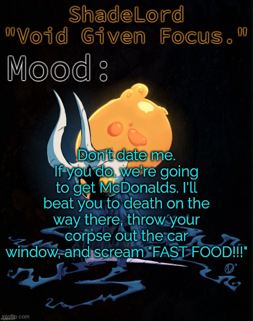 ShadeLord Announcement Template - Broken Vessel #1 | Don't date me.
If you do, we're going to get McDonalds. I'll beat you to death on the way there, throw your corpse out the car window, and scream "FAST FOOD!!!" | image tagged in shadelord announcement template - broken vessel 1 | made w/ Imgflip meme maker