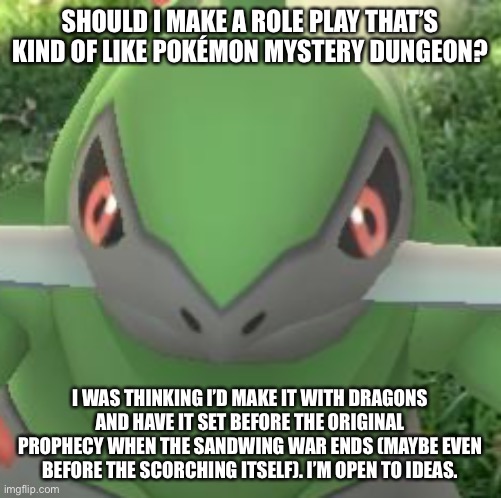 Just a random role play idea, Role Play Topic doesn’t actually help me with ideas so I’m posting this in both streams | SHOULD I MAKE A ROLE PLAY THAT’S KIND OF LIKE POKÉMON MYSTERY DUNGEON? I WAS THINKING I’D MAKE IT WITH DRAGONS AND HAVE IT SET BEFORE THE ORIGINAL PROPHECY WHEN THE SANDWING WAR ENDS (MAYBE EVEN BEFORE THE SCORCHING ITSELF). I’M OPEN TO IDEAS. | made w/ Imgflip meme maker