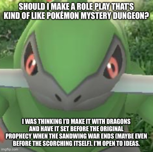 Just wondering if you guys would like it | SHOULD I MAKE A ROLE PLAY THAT’S KIND OF LIKE POKÉMON MYSTERY DUNGEON? I WAS THINKING I’D MAKE IT WITH DRAGONS AND HAVE IT SET BEFORE THE ORIGINAL PROPHECY WHEN THE SANDWING WAR ENDS (MAYBE EVEN BEFORE THE SCORCHING ITSELF). I’M OPEN TO IDEAS. | made w/ Imgflip meme maker