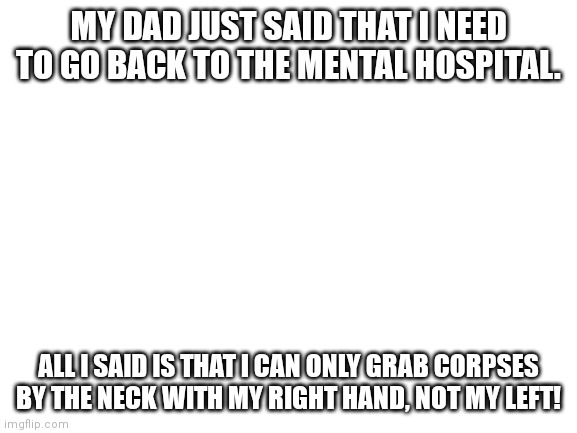 Blank White Template | MY DAD JUST SAID THAT I NEED TO GO BACK TO THE MENTAL HOSPITAL. ALL I SAID IS THAT I CAN ONLY GRAB CORPSES BY THE NECK WITH MY RIGHT HAND, NOT MY LEFT! | image tagged in blank white template | made w/ Imgflip meme maker